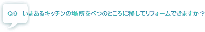 Ｑ９　いまあるキッチンの場所をべつのところに移してリフォームできますか？